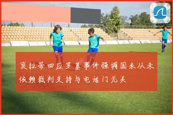 莫拉蒂回应罗基事件强调国米从未依赖裁判支持与电话门无关