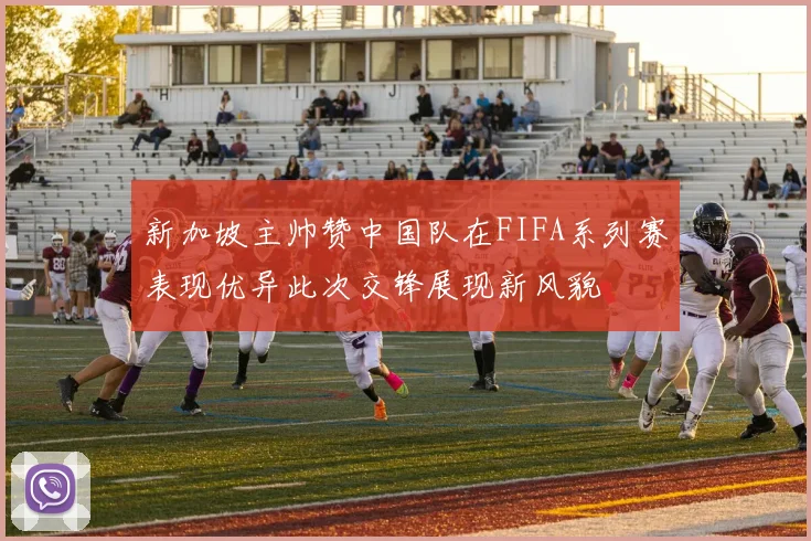 新加坡主帅赞中国队在FIFA系列赛表现优异此次交锋展现新风貌