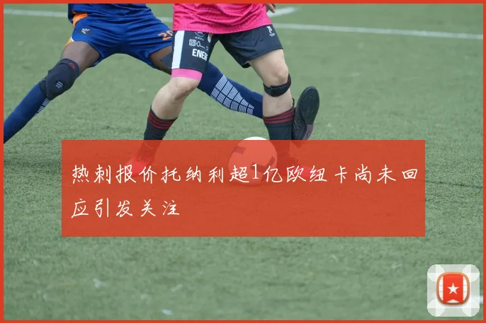 热刺报价托纳利超1亿欧纽卡尚未回应引发关注