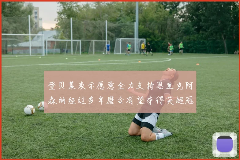 登贝莱表示愿意全力支持恩里克阿森纳经过多年磨合有望夺得英超冠军
