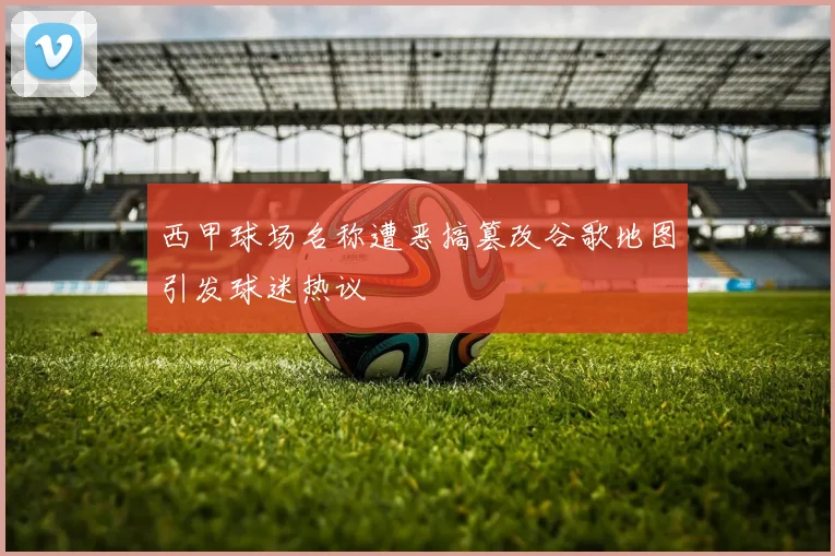 西甲球场名称遭恶搞篡改谷歌地图引发球迷热议