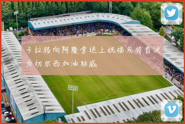 卡拉格向阿隆索送上祝福或将首次为切尔西加油助威