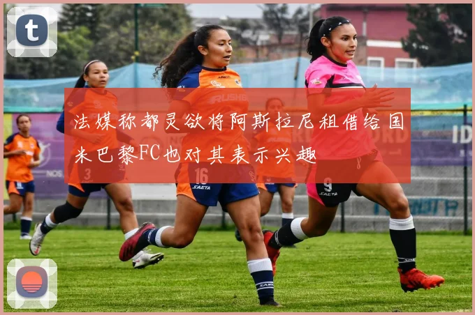 法媒称都灵欲将阿斯拉尼租借给国米巴黎FC也对其表示兴趣