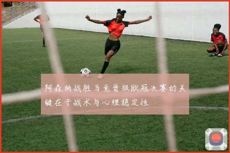 阿森纳战胜马竞晋级欧冠决赛的关键在于战术与心理稳定性