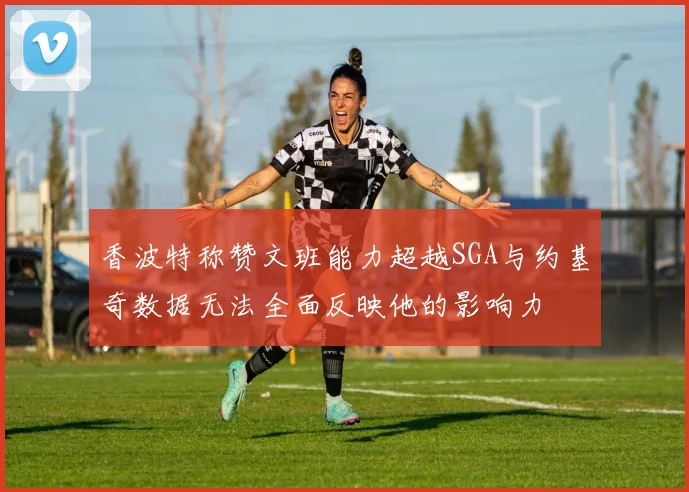 香波特称赞文班能力超越SGA与约基奇数据无法全面反映他的影响力