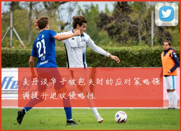 麦丹谈华子被包夹时的应对策略强调提升进攻侵略性