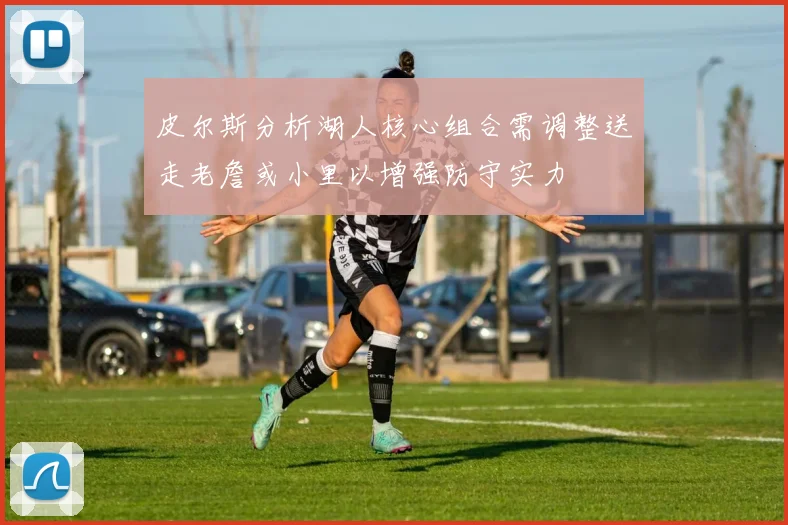 皮尔斯分析湖人核心组合需调整送走老詹或小里以增强防守实力