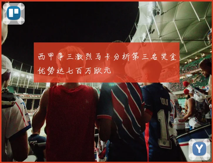 西甲争三激烈马卡分析第三名奖金优势达七百万欧元