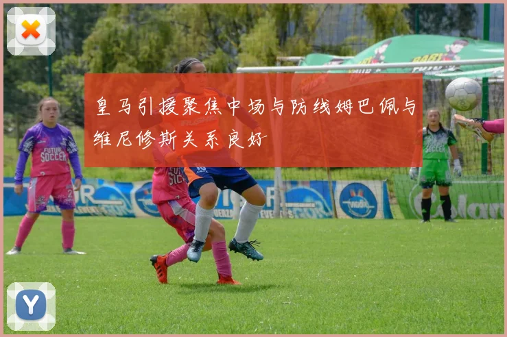 皇马引援聚焦中场与防线姆巴佩与维尼修斯关系良好