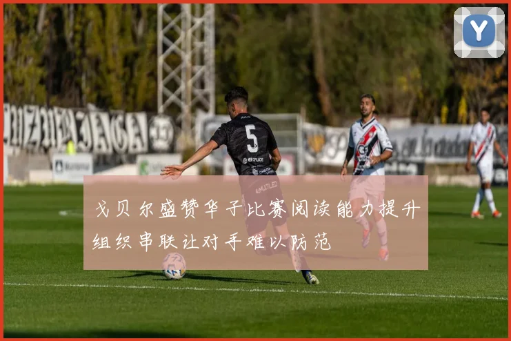 戈贝尔盛赞华子比赛阅读能力提升组织串联让对手难以防范