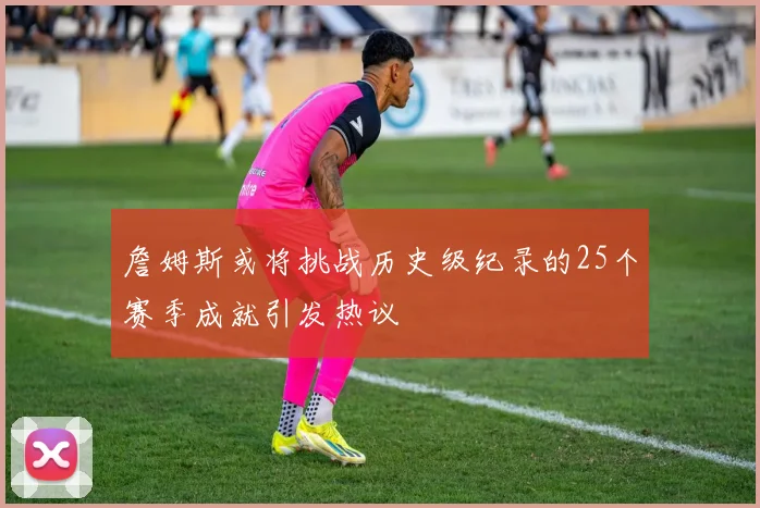 詹姆斯或将挑战历史级纪录的25个赛季成就引发热议